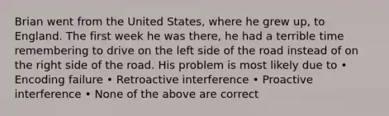 Brian went from the United States, where he grew up, to England. The first week he was there, he had a terrible time remembering to drive on the left side of the road instead of on the right side of the road. His problem is most likely due to • Encoding failure • Retroactive interference • Proactive interference • None of the above are correct