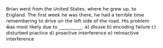 Brian went from the United States, where he grew up, to England. The first week he was there, he had a terrible time remembering to drive on the left side of the road. His problem was most likely due to __________. a) disuse b) encoding failure c) disturbed practice d) proactive interference e) retroactive interference