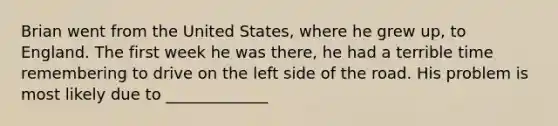 Brian went from the United States, where he grew up, to England. The first week he was there, he had a terrible time remembering to drive on the left side of the road. His problem is most likely due to _____________