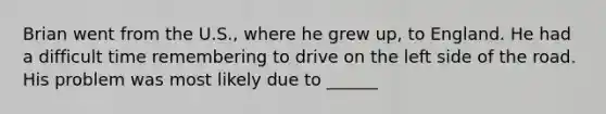 Brian went from the U.S., where he grew up, to England. He had a difficult time remembering to drive on the left side of the road. His problem was most likely due to ______