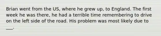 Brian went from the US, where he grew up, to England. The first week he was there, he had a terrible time remembering to drive on the left side of the road. His problem was most likely due to ___.