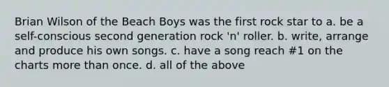 Brian Wilson of the Beach Boys was the first rock star to a. be a self-conscious second generation rock 'n' roller. b. write, arrange and produce his own songs. c. have a song reach #1 on the charts more than once. d. all of the above