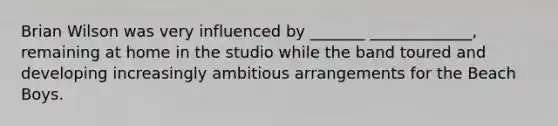 Brian Wilson was very influenced by _______ _____________, remaining at home in the studio while the band toured and developing increasingly ambitious arrangements for the Beach Boys.
