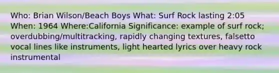 Who: Brian Wilson/Beach Boys What: Surf Rock lasting 2:05 When: 1964 Where:California Significance: example of surf rock; overdubbing/multitracking, rapidly changing textures, falsetto vocal lines like instruments, light hearted lyrics over heavy rock instrumental