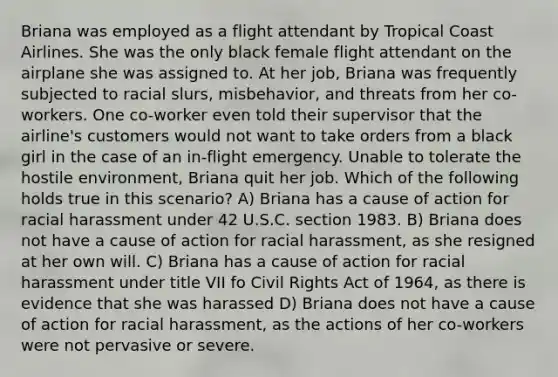 Briana was employed as a flight attendant by Tropical Coast Airlines. She was the only black female flight attendant on the airplane she was assigned to. At her job, Briana was frequently subjected to racial slurs, misbehavior, and threats from her co-workers. One co-worker even told their supervisor that the airline's customers would not want to take orders from a black girl in the case of an in-flight emergency. Unable to tolerate the hostile environment, Briana quit her job. Which of the following holds true in this scenario? A) Briana has a cause of action for racial harassment under 42 U.S.C. section 1983. B) Briana does not have a cause of action for racial harassment, as she resigned at her own will. C) Briana has a cause of action for racial harassment under title VII fo Civil Rights Act of 1964, as there is evidence that she was harassed D) Briana does not have a cause of action for racial harassment, as the actions of her co-workers were not pervasive or severe.