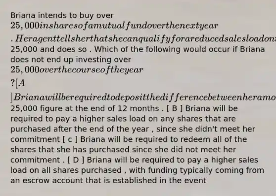 Briana intends to buy over 25,000 in shares of a mutual fund over the next year . Her agent tells her that she can qualify for a reduced sales load on the fund shares if she signs a letter of intent to buy over 25,000 and does so . Which of the following would occur if Briana does not end up investing over 25,000 over the course of the year ? [ A ] Briana will be required to deposit the difference between her amount invested and the 25,000 figure at the end of 12 months . [ B ] Briana will be required to pay a higher sales load on any shares that are purchased after the end of the year , since she didn't meet her commitment [ c ] Briana will be required to redeem all of the shares that she has purchased since she did not meet her commitment . [ D ] Briana will be required to pay a higher sales load on all shares purchased , with funding typically coming from an escrow account that is established in the event