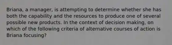 Briana, a manager, is attempting to determine whether she has both the capability and the resources to produce one of several possible new products. In the context of decision making, on which of the following criteria of alternative courses of action is Briana focusing?