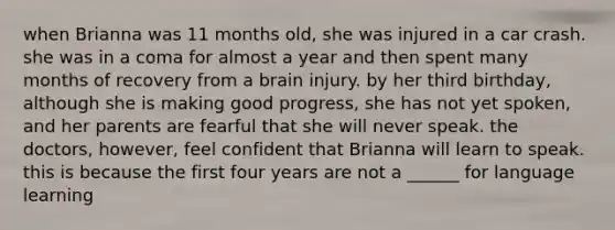 when Brianna was 11 months old, she was injured in a car crash. she was in a coma for almost a year and then spent many months of recovery from a brain injury. by her third birthday, although she is making good progress, she has not yet spoken, and her parents are fearful that she will never speak. the doctors, however, feel confident that Brianna will learn to speak. this is because the first four years are not a ______ for language learning