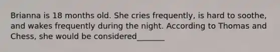 Brianna is 18 months old. She cries frequently, is hard to soothe, and wakes frequently during the night. According to Thomas and Chess, she would be considered_______