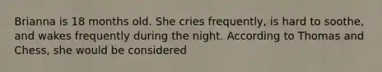 Brianna is 18 months old. She cries frequently, is hard to soothe, and wakes frequently during the night. According to Thomas and Chess, she would be considered