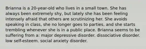 Brianna is a 20-year-old who lives in a small town. She has always been extremely shy, but lately she has been feeling intensely afraid that others are scrutinizing her. She avoids speaking in class, she no longer goes to parties, and she starts trembling whenever she is in a public place. Brianna seems to be suffering from a: major depressive disorder. dissociative disorder. low self-esteem. social anxiety disorder.