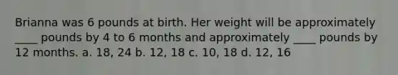 Brianna was 6 pounds at birth. Her weight will be approximately ____ pounds by 4 to 6 months and approximately ____ pounds by 12 months. a. 18, 24 b. 12, 18 c. 10, 18 d. 12, 16