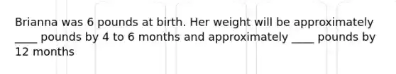 Brianna was 6 pounds at birth. Her weight will be approximately ____ pounds by 4 to 6 months and approximately ____ pounds by 12 months