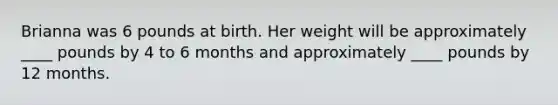 Brianna was 6 pounds at birth. Her weight will be approximately ____ pounds by 4 to 6 months and approximately ____ pounds by 12 months.