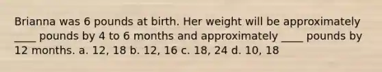 Brianna was 6 pounds at birth. Her weight will be approximately ____ pounds by 4 to 6 months and approximately ____ pounds by 12 months. a. 12, 18 b. 12, 16 c. 18, 24 d. 10, 18