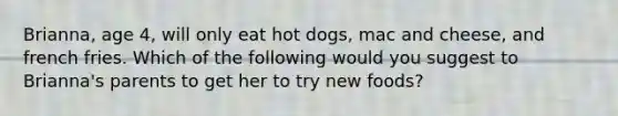 Brianna, age 4, will only eat hot dogs, mac and cheese, and french fries. Which of the following would you suggest to Brianna's parents to get her to try new foods?