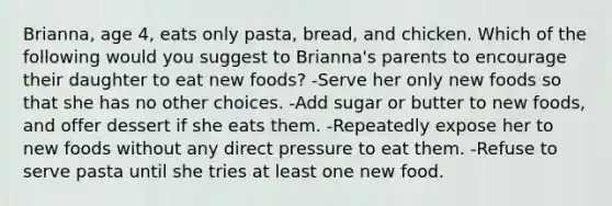 Brianna, age 4, eats only pasta, bread, and chicken. Which of the following would you suggest to Brianna's parents to encourage their daughter to eat new foods? -Serve her only new foods so that she has no other choices. -Add sugar or butter to new foods, and offer dessert if she eats them. -Repeatedly expose her to new foods without any direct pressure to eat them. -Refuse to serve pasta until she tries at least one new food.