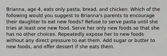 Brianna, age 4, eats only pasta, bread, and chicken. Which of the following would you suggest to Brianna's parents to encourage their daughter to eat new foods? Refuse to serve pasta until she tries at least one new food. Serve her only new foods so that she has no other choices. Repeatedly expose her to new foods without any direct pressure to eat them. Add sugar or butter to new foods, and offer dessert if she eats them.