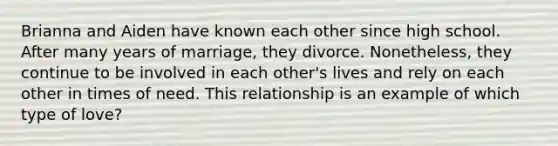 Brianna and Aiden have known each other since high school. After many years of marriage, they divorce. Nonetheless, they continue to be involved in each other's lives and rely on each other in times of need. This relationship is an example of which type of love?