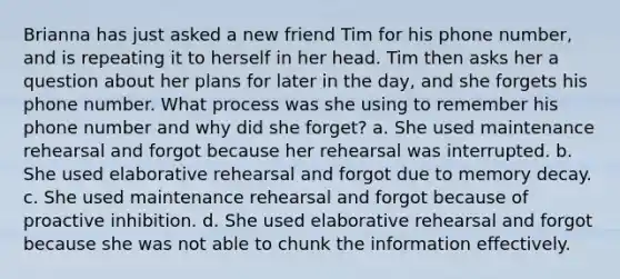 Brianna has just asked a new friend Tim for his phone number, and is repeating it to herself in her head. Tim then asks her a question about her plans for later in the day, and she forgets his phone number. What process was she using to remember his phone number and why did she forget? a. She used maintenance rehearsal and forgot because her rehearsal was interrupted. b. She used elaborative rehearsal and forgot due to memory decay. c. She used maintenance rehearsal and forgot because of proactive inhibition. d. She used elaborative rehearsal and forgot because she was not able to chunk the information effectively.