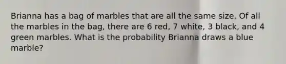 Brianna has a bag of marbles that are all the same size. Of all the marbles in the bag, there are 6 red, 7 white, 3 black, and 4 green marbles. What is the probability Brianna draws a blue marble?