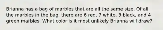 Brianna has a bag of marbles that are all the same size. Of all the marbles in the bag, there are 6 red, 7 white, 3 black, and 4 green marbles. What color is it most unlikely Brianna will draw?