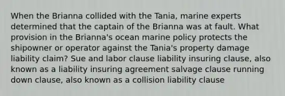 When the Brianna collided with the Tania, marine experts determined that the captain of the Brianna was at fault. What provision in the Brianna's ocean marine policy protects the shipowner or operator against the Tania's property damage liability claim? Sue and labor clause liability insuring clause, also known as a liability insuring agreement salvage clause running down clause, also known as a collision liability clause