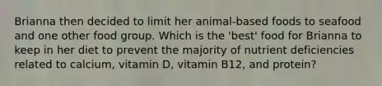 Brianna then decided to limit her animal-based foods to seafood and one other food group. Which is the 'best' food for Brianna to keep in her diet to prevent the majority of nutrient deficiencies related to calcium, vitamin D, vitamin B12, and protein?