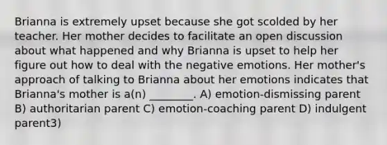 Brianna is extremely upset because she got scolded by her teacher. Her mother decides to facilitate an open discussion about what happened and why Brianna is upset to help her figure out how to deal with the negative emotions. Her mother's approach of talking to Brianna about her emotions indicates that Brianna's mother is a(n) ________. A) emotion-dismissing parent B) authoritarian parent C) emotion-coaching parent D) indulgent parent3)