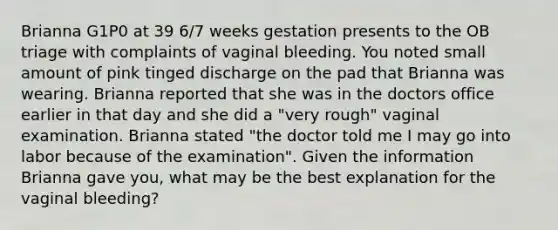 Brianna G1P0 at 39 6/7 weeks gestation presents to the OB triage with complaints of vaginal bleeding. You noted small amount of pink tinged discharge on the pad that Brianna was wearing. Brianna reported that she was in the doctors office earlier in that day and she did a "very rough" vaginal examination. Brianna stated "the doctor told me I may go into labor because of the examination". Given the information Brianna gave you, what may be the best explanation for the vaginal bleeding?