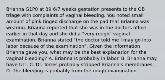 Brianna G1P0 at 39 6/7 weeks gestation presents to the OB triage with complaints of vaginal bleeding. You noted small amount of pink tinged discharge on the pad that Brianna was wearing. Brianna reported that she was in the doctors office earlier in that day and she did a "very rough" vaginal examination. Brianna stated "the doctor told me I may go into labor because of the examination". Given the information Brianna gave you, what may be the best explanation for the vaginal bleeding? A. Brianna is probably in labor. B. Brianna may have UTI. C. Dr. Torres probably stripped Brianna's membranes. D. The bleeding is probably from the rough examination.