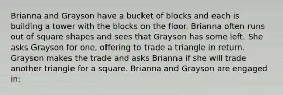 Brianna and Grayson have a bucket of blocks and each is building a tower with the blocks on the floor. Brianna often runs out of square shapes and sees that Grayson has some left. She asks Grayson for one, offering to trade a triangle in return. Grayson makes the trade and asks Brianna if she will trade another triangle for a square. Brianna and Grayson are engaged in: