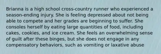 Brianna is a high school cross-country runner who experienced a season-ending injury. She is feeling depressed about not being able to compete and her grades are beginning to suffer. She consoles herself by eating large quantities of food, including cakes, cookies, and ice cream. She feels an overwhelming sense of guilt after these binges, but she does not engage in any compensatory behaviors, such as vomiting or laxative abuse