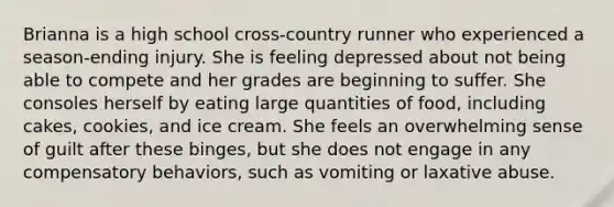 Brianna is a high school cross-country runner who experienced a season-ending injury. She is feeling depressed about not being able to compete and her grades are beginning to suffer. She consoles herself by eating large quantities of food, including cakes, cookies, and ice cream. She feels an overwhelming sense of guilt after these binges, but she does not engage in any compensatory behaviors, such as vomiting or laxative abuse.