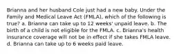 Brianna and her husband Cole just had a new baby. Under the Family and Medical Leave Act (FMLA), which of the following is true? a. Brianna can take up to 12 weeks' unpaid leave. b. The birth of a child is not eligible for the FMLA. c. Brianna's health insurance coverage will not be in effect if she takes FMLA leave. d. Brianna can take up to 6 weeks paid leave.