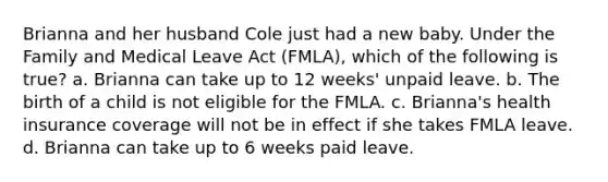 Brianna and her husband Cole just had a new baby. Under the Family and Medical Leave Act (FMLA), which of the following is true? a. Brianna can take up to 12 weeks' unpaid leave. b. The birth of a child is not eligible for the FMLA. c. Brianna's health insurance coverage will not be in effect if she takes FMLA leave. d. Brianna can take up to 6 weeks paid leave.