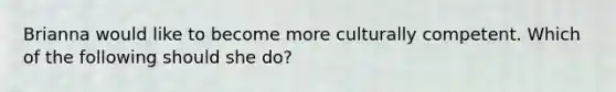 Brianna would like to become more culturally competent. Which of the following should she do?