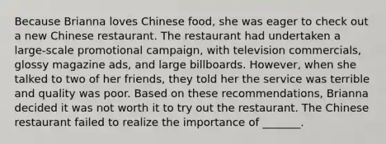 Because Brianna loves Chinese food, she was eager to check out a new Chinese restaurant. The restaurant had undertaken a large-scale promotional campaign, with television commercials, glossy magazine ads, and large billboards. However, when she talked to two of her friends, they told her the service was terrible and quality was poor. Based on these recommendations, Brianna decided it was not worth it to try out the restaurant. The Chinese restaurant failed to realize the importance of _______.