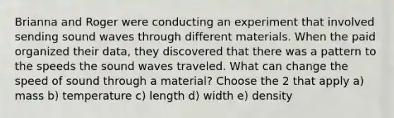 Brianna and Roger were conducting an experiment that involved sending sound waves through different materials. When the paid organized their data, they discovered that there was a pattern to the speeds the sound waves traveled. What can change the speed of sound through a material? Choose the 2 that apply a) mass b) temperature c) length d) width e) density