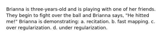 Brianna is three-years-old and is playing with one of her friends. They begin to fight over the ball and Brianna says, "He hitted me!" Brianna is demonstrating: a. recitation. b. fast mapping. c. over regularization. d. under regularization.