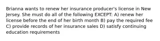 Brianna wants to renew her insurance producer's license in New Jersey. She must do all of the following EXCEPT: A) renew her license before the end of her birth month B) pay the required fee C) provide records of her insurance sales D) satisfy continuing education requirements