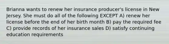 Brianna wants to renew her insurance producer's license in New Jersey. She must do all of the following EXCEPT A) renew her license before the end of her birth month B) pay the required fee C) provide records of her insurance sales D) satisfy continuing education requirements