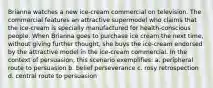 Brianna watches a new ice-cream commercial on television. The commercial features an attractive supermodel who claims that the ice-cream is specially manufactured for health-conscious people. When Brianna goes to purchase ice cream the next time, without giving further thought, she buys the ice-cream endorsed by the attractive model in the ice-cream commercial. In the context of persuasion, this scenario exemplifies: a. peripheral route to persuasion b. belief perseverance c. rosy retrospection d. central route to persuasion