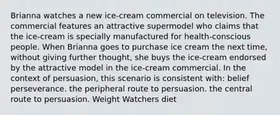 Brianna watches a new ice-cream commercial on television. The commercial features an attractive supermodel who claims that the ice-cream is specially manufactured for health-conscious people. When Brianna goes to purchase ice cream the next time, without giving further thought, she buys the ice-cream endorsed by the attractive model in the ice-cream commercial. In the context of persuasion, this scenario is consistent with: belief perseverance. the peripheral route to persuasion. the central route to persuasion. Weight Watchers diet