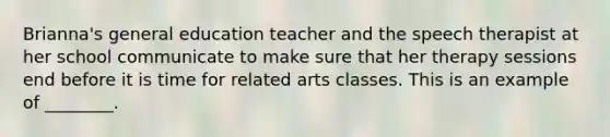 Brianna's general education teacher and the speech therapist at her school communicate to make sure that her therapy sessions end before it is time for related arts classes. This is an example of ________.