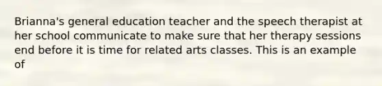 Brianna's general education teacher and the speech therapist at her school communicate to make sure that her therapy sessions end before it is time for related arts classes. This is an example of