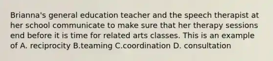 Brianna's general education teacher and the speech therapist at her school communicate to make sure that her therapy sessions end before it is time for related arts classes. This is an example of A. reciprocity B.teaming C.coordination D. consultation