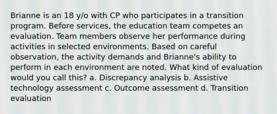 Brianne is an 18 y/o with CP who participates in a transition program. Before services, the education team competes an evaluation. Team members observe her performance during activities in selected environments. Based on careful observation, the activity demands and Brianne's ability to perform in each environment are noted. What kind of evaluation would you call this? a. Discrepancy analysis b. Assistive technology assessment c. Outcome assessment d. Transition evaluation