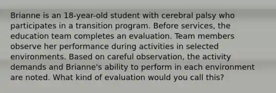 Brianne is an 18-year-old student with cerebral palsy who participates in a transition program. Before services, the education team completes an evaluation. Team members observe her performance during activities in selected environments. Based on careful observation, the activity demands and Brianne's ability to perform in each environment are noted. What kind of evaluation would you call this?