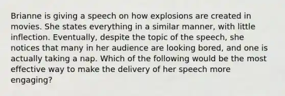 Brianne is giving a speech on how explosions are created in movies. She states everything in a similar manner, with little inflection. Eventually, despite the topic of the speech, she notices that many in her audience are looking bored, and one is actually taking a nap. Which of the following would be the most effective way to make the delivery of her speech more engaging?